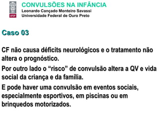 Caso 03 CF não causa déficits neurológicos e o tratamento não altera o prognóstico. Por outro lado o “risco” de convulsão altera a QV e vida social da criança e da família.  E pode haver uma convulsão em eventos sociais, especialmente esportivos, em piscinas ou em brinquedos motorizados. 