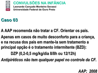 Caso 03 A AAP recomenda não tratar a CF. Orientar os pais. Apenas em casos de muito desconforto para a criança, e na recusa dos pais em mante-la sem tratamento a principal opção é o tratamento intermitente (BZD): DZP (0,2-0,5 mg/kg/dia 8/8h ou 12/12h) Antipiréticos não tem qualquer papel no controle da CF. AAP;  2008 