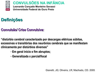 Definições Convulsão/ Crise Convulsiva: “ distúrbio cerebral caracterizado por descargas elétricas súbitas, excessivas e transitórias dos neurônios cerebrais que se manifestam clinicamente por distúrbios diversos” Em geral início e fim abruptos; Generalizada x parcial/focal Gianetti, JG; Oliveira, LR; Machado, CD. 2005 