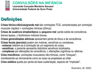 Definições Crises tônico-clônicas/grande mal  são contrações TCG, caracterizadas por contração muscular (rigidez) + contrações rítmicas (clônus). Crises de ausência simples/típica  ou  pequeno mal : perda súbita de consciência, breves lapsos,  +  fenômenos motores breves. Crises generalizadas atônicas  apresentam perda de tônus e da consciência. Crises focais (parciais)  podem ser motoras, sensitivas ou complexas.  -  motoras  referem-se à contração de um segmento do corpo.  -  sensitivas , o paciente apresenta distúrbios sensitivos localizados.  -  complexas  por alterações da consciência,  +  alterações cognitivas ou afetivas. Crise mioclônica : contrações musculares não-rítmicas, como "choques", manifestando-se clinicamente como se corpo se projetasse ao chão Crise astática  queda por perda da base sustentação, aspecto de "implosão". Guerreiro, M. 2002;  