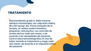 TRATAMIENTO
Recomendación grado A: Debe iniciarse
siempre monoterapia, con valproato sódico,
30 a 60 mg kg/ día. Previa iniciación de la
terapia, se realiza cuadro hemático,
plaquetas, reticulocitos. Los controles de
niveles séricos cada seis meses, o de
acuerdo a las necesidades del paciente..
Control electroencefalográfico al mes de
haber iniciado el tratamiento y luego cada
seis meses, de acuerdo a la respuesta clínica
del paciente.
 