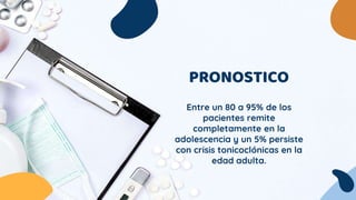 PRONOSTICO
Entre un 80 a 95% de los
pacientes remite
completamente en la
adolescencia y un 5% persiste
con crisis tonicoclónicas en la
edad adulta.
 