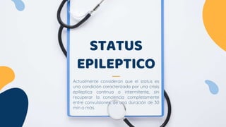 STATUS
EPILEPTICO
Actualmente consideran que el status es
una condición caracterizada por una crisis
epileptica continua o intermitente, sin
recuperar la conciencia completamente
entre convulsiones, de una duración de 30
min o más.
 