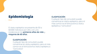 Epidemiologia
El status epileptico se presenta de 50 a
60.000 individuos por año, con una
incidencia en los primeros años de vida y
mayores de 60 años,
CLASIFICACIÓN
Cualquier tipo de convulsión puede
convertirse en status epileptico, pero el
más común es el tónicoclonico status
epilepticus “convulsivo”
CLASIFICACIÓN
Cualquier tipo de convulsión puede
convertirse en status epileptico, pero el más
común es el tónicoclonico status epilepticus
“convulsivo”
 