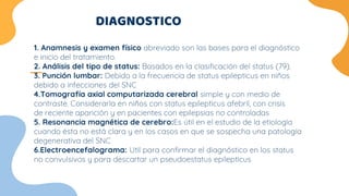 DIAGNOSTICO
1. Anamnesis y examen físico abreviado son las bases para el diagnóstico
e inicio del tratamiento.
2. Análisis del tipo de status: Basados en la clasificación del status (79).
3. Punción lumbar: Debido a la frecuencia de status epilepticus en niños
debido a infecciones del SNC
4.Tomografía axial computarizada cerebral simple y con medio de
contraste. Considerarla en niños con status epilepticus afebril, con crisis
de reciente aparición y en pacientes con epilepsias no controladas
5. Resonancia magnética de cerebro:Es útil en el estudio de la etiología
cuando ésta no está clara y en los casos en que se sospecha una patología
degenerativa del SNC
6.Electroencefalograma: Util para confirmar el diagnóstico en los status
no convulsivos y para descartar un pseudoestatus epilepticus
 
