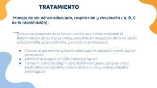 TRATAMIENTO
Evaluación inmediata de la función cardiorrespiratoria mediante la
determinación de los signos vitales, auscultación, inspección de la vía aérea,
pulsooximetría gases arteriales, y succión, si es necesaria.
● Colocar al paciente en posición adecuada, en decúbito lateral, aspirar
secreciones.
● Administrar oxígeno al 100% (máscara facial)
● Tomar muestra de sangre para determinar gases, glucosa, calcio,
electrolitos, hemograma,, cultivos (bacterianos y virales), estudios
toxicológicos
. Manejo de vía aérea adecuada, respiración y circulación ( A, B, C
de la reanimación) :
 