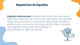 Reposicion de liquidos
Líquidos endovenosos: Se deben administrar de una manera
adecuada, realizando las correcciones por fiebre u otra pérdida.
Todos, los pacientes con status tienen algún grado de edema
cerebral, pero nunca se ha concluido que ésto lleve a secuelas
neurológicas a largo plazo. Sin embargo, la
sobrehidratación debe ser evitada
 