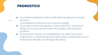 PRONOSTICO
● La morbimortalidad en status está determinada por la causa
primaria
y la terapéutica eficiente con la que es tratado
● La presencia de lesión aguda o crónica del SNC, aumenta el
riesgo de muerte, de disfunción neurológica y de epilepsia
posterior
● El pronóstico mejora si la estabilización se logró con buena
oxigenación y niveles de glucosa adecuados, combinados con un
tratamiento dirigido a la etiología del status
 