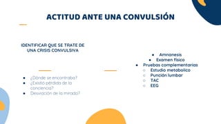 ACTITUD ANTE UNA CONVULSIÓN
● ¿Dónde se encontraba?
● ¿Existió pérdida de la
conciencia?
● Desviación de la mirada?
IDENTIFICAR QUE SE TRATE DE
UNA CRISIS CONVULSIVA
● Amnanesis
● Examen físico
● Pruebas complementarias
○ Estudio metabolico
○ Punción lumbar
○ TAC
○ EEG
 