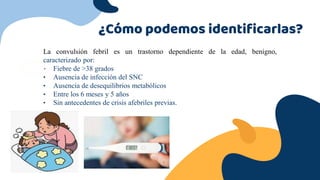¿Cómo podemos identificarlas?
La convulsión febril es un trastorno dependiente de la edad, benigno,
caracterizado por:
• Fiebre de >38 grados
• Ausencia de infección del SNC
• Ausencia de desequilibrios metabólicos
• Entre los 6 meses y 5 años
• Sin antecedentes de crisis afebriles previas.
 