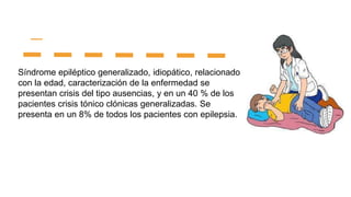 Síndrome epiléptico generalizado, idiopático, relacionado
con la edad, caracterización de la enfermedad se
presentan crisis del tipo ausencias, y en un 40 % de los
pacientes crisis tónico clónicas generalizadas. Se
presenta en un 8% de todos los pacientes con epilepsia.
 
