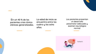En un 40 % de los
pacientes crisis tónico
clónicas generalizadas.
La edad de inicio se
encuentra entre los
cuatro y los ocho
años.
Los pacientes presentan
un desarrollo
psicomotor adecuado y
examen neurológico
normal
 