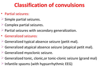 Classification of convulsions
• Partial seizures:
 Simple partial seizures.
 Complex partial seizures.
 Partial seizures with secondary generalization.
• Generalized seizures:
 Generalized typical absence seizure (petit mal).
 Generalized atypical absence seizure (atypical petit mal).
 Generalized myoclonic seizure.
 Generalized tonic, clonic,or tonic-clonic seizure (grand mal)
 Infantile spasms (with hypsarrhythmic EEG)
 