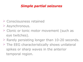 Simple partial seizures
 Consciousness retained
 Asynchronous.
 Clonic or tonic motor movement (such as
eye twitches).
 Rarely persisting longer than 10-20 seconds.
 The EEG characteristically shows unilateral
spikes or sharp waves in the anterior
temporal region.
 
