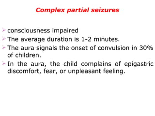 Complex partial seizures
 consciousness impaired
 The average duration is 1-2 minutes.
 The aura signals the onset of convulsion in 30%
of children.
 In the aura, the child complains of epigastric
discomfort, fear, or unpleasant feeling.
 