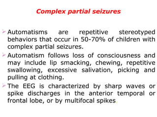 Complex partial seizures
 Automatisms are repetitive stereotyped
behaviors that occur in 50-70% of children with
complex partial seizures.
 Automatism follows loss of consciousness and
may include lip smacking, chewing, repetitive
swallowing, excessive salivation, picking and
pulling at clothing.
 The EEG is characterized by sharp waves or
spike discharges in the anterior temporal or
frontal lobe, or by multifocal spikes.
 