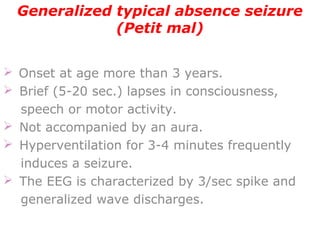 Generalized typical absence seizure
(Petit mal)
 Onset at age more than 3 years.
  Brief (5-20 sec.) lapses in consciousness,
speech or motor activity.
  Not accompanied by an aura.
  Hyperventilation for 3-4 minutes frequently
induces a seizure.
  The EEG is characterized by 3/sec spike and
generalized wave discharges.
 