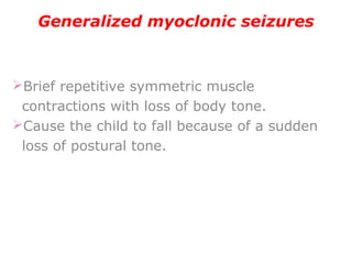 Generalized myoclonic seizures
Brief repetitive symmetric muscle
contractions with loss of body tone.
Cause the child to fall because of a sudden
loss of postural tone.
 