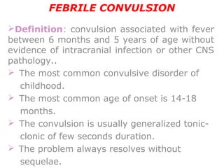 FEBRILE CONVULSION
Definition: convulsion associated with fever
between 6 months and 5 years of age without
evidence of intracranial infection or other CNS
pathology..
  The most common convulsive disorder of
childhood.
 The most common age of onset is 14-18
months.
  The convulsion is usually generalized tonic-
clonic of few seconds duration.
 The problem always resolves without
sequelae.
 