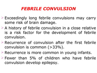 FEBRILE CONVULSION
 Exceedingly long febrile convulsions may carry
some risk of brain damage.
 A history of febrile convulsion in a close relative
is a risk factor for the development of febrile
convulsion.
 Recurrence of convulsion after the first febrile
convulsion is common (>33%).
 Recurrence is more common in young infants.
 Fewer than 5% of children who have febrile
convulsion develop epilepsy.
 