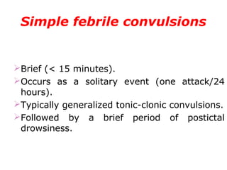 Simple febrile convulsions
Brief (< 15 minutes).
Occurs as a solitary event (one attack/24
hours).
Typically generalized tonic-clonic convulsions.
Followed by a brief period of postictal
drowsiness.
 