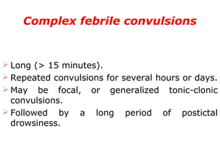 Complex febrile convulsions
 Long (> 15 minutes).
 Repeated convulsions for several hours or days.
 May be focal, or generalized tonic-clonic
convulsions.
 Followed by a long period of postictal
drowsiness.
 