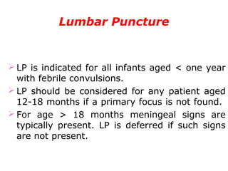 Lumbar Puncture
 LP is indicated for all infants aged < one year
with febrile convulsions.
 LP should be considered for any patient aged
12-18 months if a primary focus is not found.
 For age > 18 months meningeal signs are
typically present. LP is deferred if such signs
are not present.
 