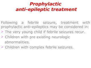 Prophylactic
anti-epileptic treatment
 
    
Following a febrile seizure, treatment with
prophylactic anti-epileptics may be considered in:
 The very young child if febrile seizures recur.
 Children with pre existing neurologic
abnormalities.
 Children with complex febrile seizures.
 