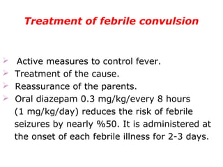 Treatment of febrile convulsion
 Active measures to control fever.
   Treatment of the cause.
   Reassurance of the parents.
   Oral diazepam 0.3 mg/kg/every 8 hours
(1 mg/kg/day) reduces the risk of febrile
seizures by nearly %50. It is administered at
the onset of each febrile illness for 2-3 days.
 