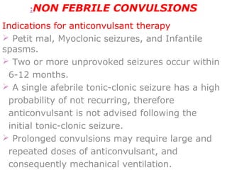 NON FEBRILE CONVULSIONS:
Indications for anticonvulsant therapy
 Petit mal, Myoclonic seizures, and Infantile
spasms.
 Two or more unprovoked seizures occur within
6-12 months.
 A single afebrile tonic-clonic seizure has a high
probability of not recurring, therefore
anticonvulsant is not advised following the
initial tonic-clonic seizure.
 Prolonged convulsions may require large and
repeated doses of anticonvulsant, and
consequently mechanical ventilation.
 