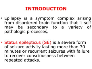 INTRODUCTION
• Epilepsy is a symptom complex arising
from disordered brain function that it self
may be secondary to a variety of
pathologic processes.
• Status epilepticus (SE) is a severe form
of seizure activity lasting more than 30
minutes or recurrent seizures with failure
to recover consciousness between
repeated attacks.
 