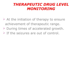 THERAPEUTIC DRUG LEVEL
MONITORING
 At the initiation of therapy to ensure
achievement of therapeutic range.
 During times of accelerated growth.
 If the seizures are out of control.
 