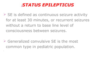 STATUS EPILEPTICUS:
 SE is defined as continuous seizure activity
for at least 30 minutes, or recurrent seizures
without a return to base line level of
consciousness between seizures.
 Generalized convulsive SE is the most
common type in pediatric population.
· 
 