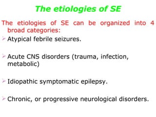 The etiologies of SE
The etiologies of SE can be organized into 4
broad categories:
 Atypical febrile seizures.
 Acute CNS disorders (trauma, infection,
metabolic)
 Idiopathic symptomatic epilepsy.
 Chronic, or progressive neurological disorders.
 