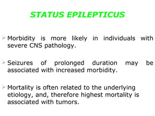 STATUS EPILEPTICUS
 Morbidity is more likely in individuals with
severe CNS pathology.
 Seizures of prolonged duration may be
associated with increased morbidity.
 Mortality is often related to the underlying
etiology, and, therefore highest mortality is
associated with tumors.
 
