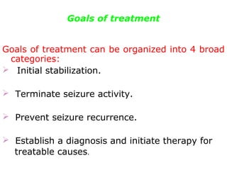 Goals of treatment
Goals of treatment can be organized into 4 broad
categories:
 Initial stabilization.
   Terminate seizure activity.
   Prevent seizure recurrence.
   Establish a diagnosis and initiate therapy for
treatable causes.
 