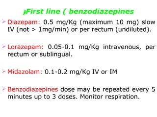 First line ( benzodiazepines(
 Diazepam: 0.5 mg/Kg (maximum 10 mg) slow
IV (not > 1mg/min) or per rectum (undiluted).
 Lorazepam: 0.05-0.1 mg/Kg intravenous, per
rectum or sublingual.
 Midazolam: 0.1-0.2 mg/Kg IV or IM
 Benzodiazepines dose may be repeated every 5
minutes up to 3 doses. Monitor respiration.
 