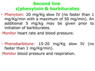 Second line
(phenytoin & barbiturates(
• Phenytoin: 20 mg/Kg slow IV (no faster than 1
mg/Kg/min with a maximum of 50 mg/min). An
additional 5 mg/kg may be given prior to
initiation of barbiturates.
Monitor heart rate and blood pressure.
 Phenobarbitone: 15-20 mg/Kg slow IV (no
faster than 1 mg/Kg/min).
Monitor blood pressure and respiration.
 