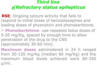 Third line
(Refractory status epilepticus(
 RSE: Ongoing seizure activity that fails to
respond to initial doses of benzodiazepines and
loading doses of phyenytoin and phenobarbitone.
 Phenobarbitone: use repeated bolus doses of
5-20 mg/Kg, spaced by enough time to allow
penetration of the drug to the CNS
(approximately 30-60 min).
Maximum doses administered in 24 h ranged
from 30-120 mg/Kg (median 60 mg/Kg) and the
maximum blood levels achieved were 80-350
μ/ml.
 
 