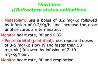 Third line
(Refractory status epilepticus(
 Midazolam: use a bolus of 0.2 mg/Kg followed
by infusion of 0.2/Kg/h, and increase the dose
until seizures are terminated.
Monitor heart rate, BP and ECG.
 Pentobarbital (pentothal): use repeated doses
of 3-5 mg/Kg slow IV (no faster than 50
mg/min) followed by infusion of 2-10
mg/Kg/hour.
Monitor heart rate, BP and respiration.
 