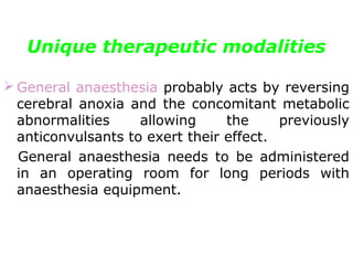 Unique therapeutic modalities
 General anaesthesia probably acts by reversing
cerebral anoxia and the concomitant metabolic
abnormalities allowing the previously
anticonvulsants to exert their effect.
General anaesthesia needs to be administered
in an operating room for long periods with
anaesthesia equipment.
 