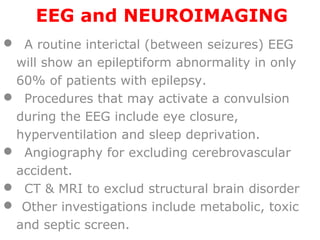 EEG and NEUROIMAGING
 A routine interictal (between seizures) EEG
will show an epileptiform abnormality in only
60% of patients with epilepsy.
 Procedures that may activate a convulsion
during the EEG include eye closure,
hyperventilation and sleep deprivation.
 Angiography for excluding cerebrovascular
accident.
 CT & MRI to exclud structural brain disorder
 Other investigations include metabolic, toxic
and septic screen.
 