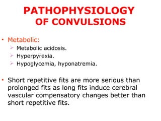 PATHOPHYSIOLOGY
OF CONVULSIONS
• Metabolic:
 Metabolic acidosis.
 Hyperpyrexia.
 Hypoglycemia, hyponatremia.
• Short repetitive fits are more serious than
prolonged fits as long fits induce cerebral
vascular compensatory changes better than
short repetitive fits.
 