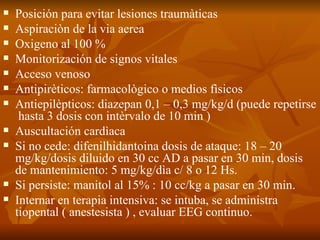 Posición para evitar lesiones traumàticas Aspiraciòn de la via aerea Oxigeno al 100 % Monitorización de signos vitales Acceso venoso Antipirèticos: farmacològico o medios fìsicos Antiepilèpticos: diazepan 0,1 – 0,3 mg/kg/d (puede repetirse  hasta 3 dosis con intèrvalo de 10 min ) Auscultación cardìaca Si no cede: difenilhidantoina dosis de ataque: 18 – 20 mg/kg/dosis diluido en 30 cc AD a pasar en 30 min, dosis de mantenimiento: 5 mg/kg/dìa c/ 8 o 12 Hs. Si persiste: manitol al 15% : 10 cc/kg a pasar en 30 min. Internar en terapia intensiva: se intuba, se administra tiopental ( anestesista ) , evaluar EEG continuo. 