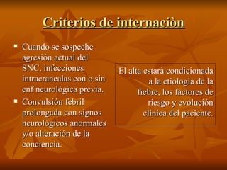 Criterios de internaciòn Cuando se sospeche agresión actual del SNC, infecciones intracranealas con o sin enf neurològica previa. Convulsión febril prolongada con signos neurològicos anormales y/o alteración de la conciencia. El alta estarà condicionada a la etiologìa de la fiebre, los factores de riesgo y evolución clìnica del paciente. 