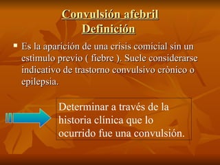 Convulsión afebril Definición   Es la aparición de una crisis comicial sin un estìmulo previo ( fiebre ). Suele considerarse indicativo de trastorno convulsivo crònico o epilepsia. Determinar a través de la historia clínica que lo ocurrido fue una convulsión. 