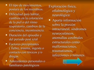 El tipo de movimientos, postura de los miembros. Dificultad para hablar, cambios en la coloraciòn de la piel o del ritmo respiratorio, cambios de la conciencia, incontinencia. Duraciòn del episodio y del periodo post ictal Factores precipitantes ( fiebre, trauma, ingesta o contacto con tòxicos y/o drogas. Antecedentes personales o familiares patològicos  Exploraciòn fìsica, oftalmològica y neurològica:  Aporta información sobre la presiòn intracraneal, síndromes neurocutàneos, anomalias cerebrales estructurales como malformaciones, traumatismos, infecciones o tumores. 
