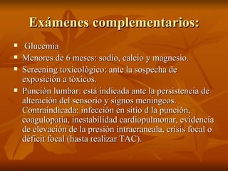 Exámenes complementarios: Glucemia Menores de 6 meses: sodio, calcio y magnesio. Screening toxicològico: ante la sospecha de exposición a tòxicos. Punciòn lumbar: està indicada ante la persistencia de alteración del sensorio y signos meningeos. Contraindicada: infecciòn en sitio d la punciòn, coagulopatìa, inestabilidad cardiopulmonar, evidencia de elevación de la presiòn intracraneala, crisis focal o déficit focal (hasta realizar TAC). 