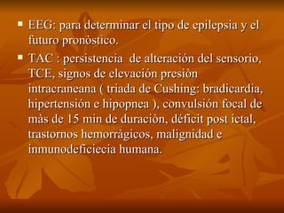 EEG: para determinar el tipo de epilepsia y el futuro pronòstico. TAC : persistencia  de alteración del sensorio, TCE, signos de elevación presiòn intracraneana ( triada de Cushing: bradicardia, hipertensión e hipopnea ), convulsión focal de màs de 15 min de duraciòn, déficit post ictal, trastornos hemorràgicos, malignidad e inmunodeficiecia humana. 