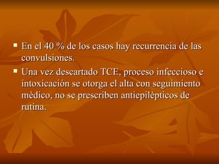 En el 40 % de los casos hay recurrencia de las convulsiones. Una vez descartado TCE, proceso infeccioso e intoxicación se otorga el alta con seguimiento mèdico, no se prescriben antiepilèpticos de rutina. 